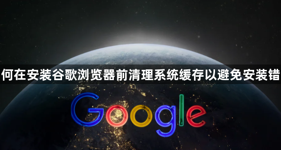 如何在安装谷歌浏览器前清理系统缓存以避免安装错误1