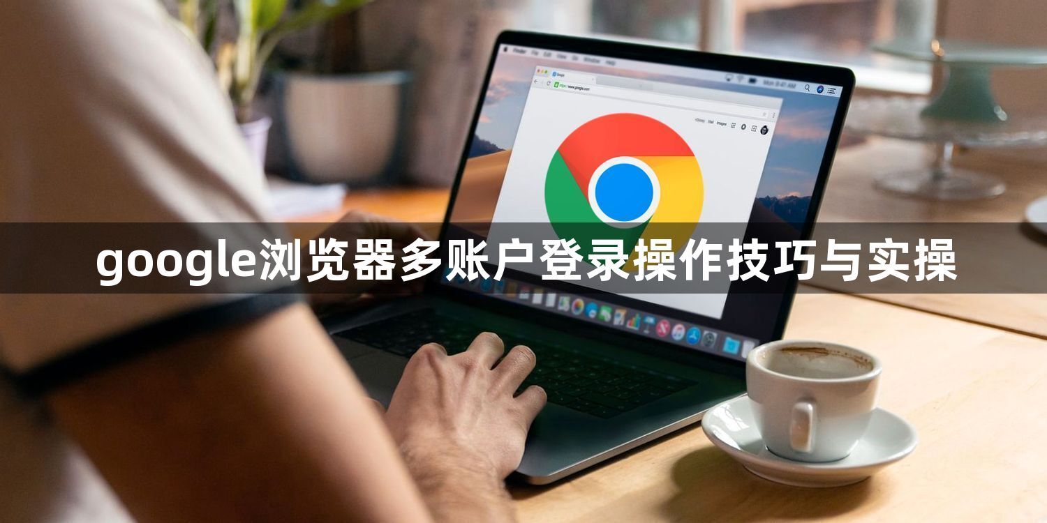 google浏览器多账户登录操作技巧与实操1