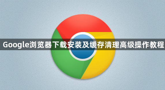 Google浏览器下载安装及缓存清理高级操作教程1