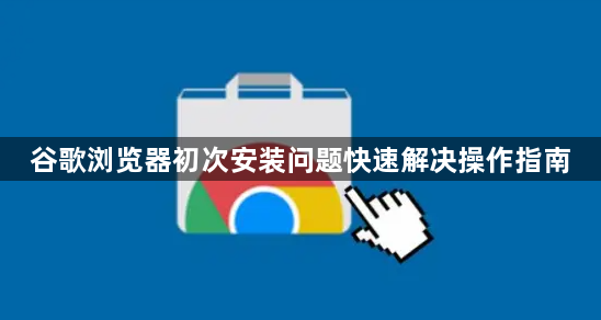 谷歌浏览器初次安装问题快速解决操作指南1