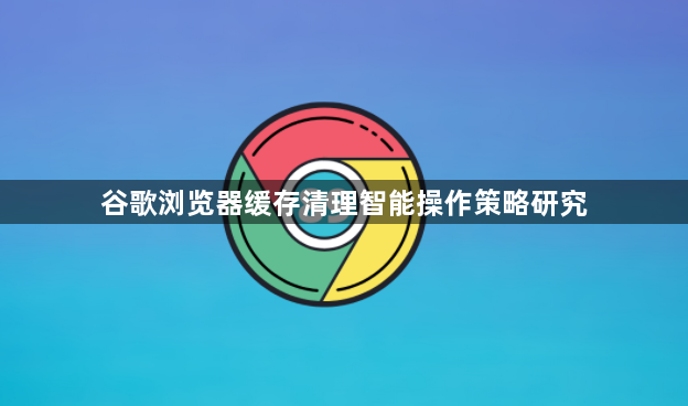谷歌浏览器缓存清理智能操作策略研究1